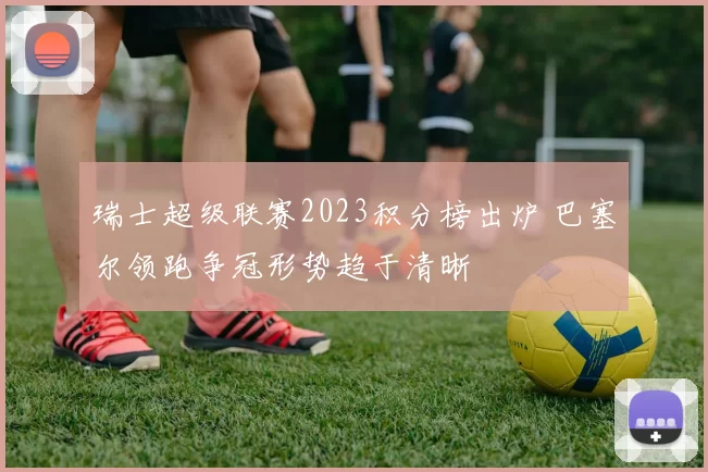 瑞士超级联赛2023积分榜出炉 巴塞尔领跑争冠形势趋于清晰