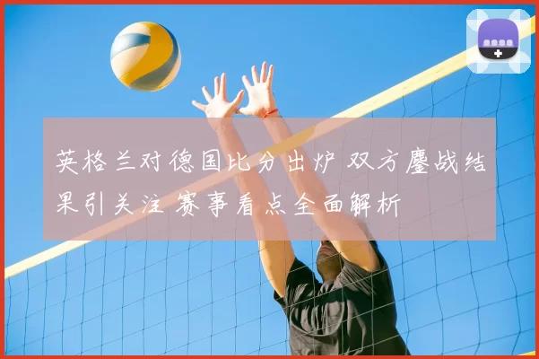 英格兰对德国比分出炉 双方鏖战结果引关注 赛事看点全面解析
