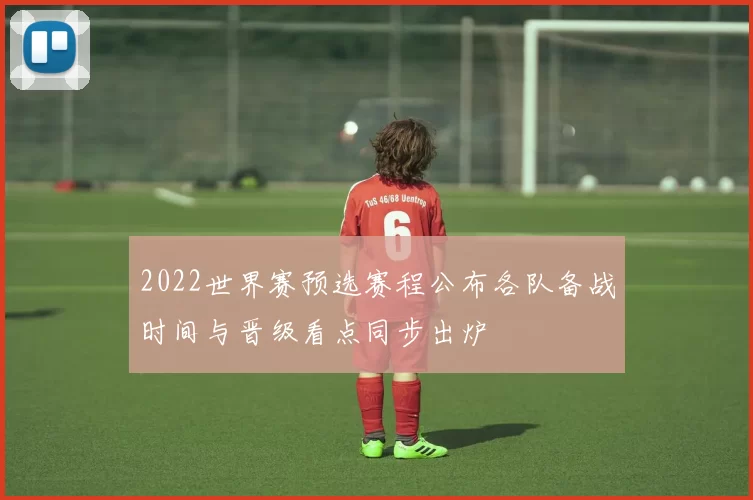 2022世界赛预选赛程公布各队备战时间与晋级看点同步出炉