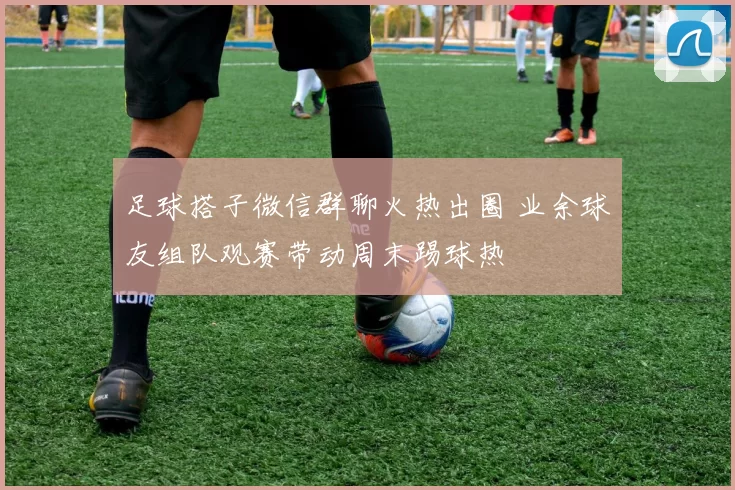 足球搭子微信群聊火热出圈 业余球友组队观赛带动周末踢球热
