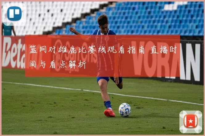 篮网对雄鹿比赛线观看指南 直播时间与看点解析