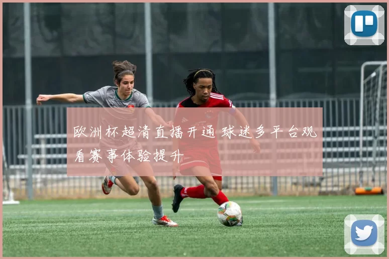 欧洲杯超清直播开通 球迷多平台观看赛事体验提升