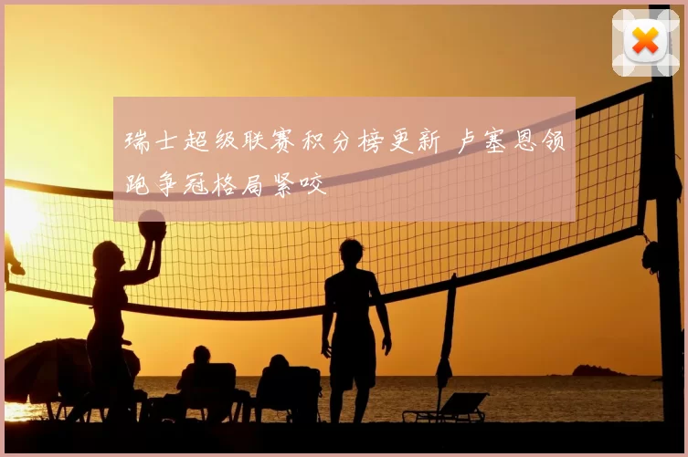 瑞士超级联赛积分榜更新 卢塞恩领跑争冠格局紧咬