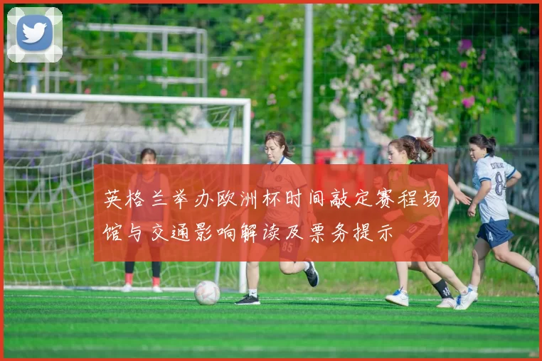 英格兰举办欧洲杯时间敲定赛程场馆与交通影响解读及票务提示