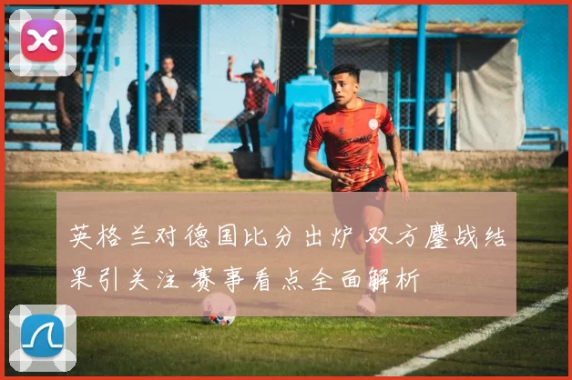 英格兰对德国比分出炉 双方鏖战结果引关注 赛事看点全面解析
