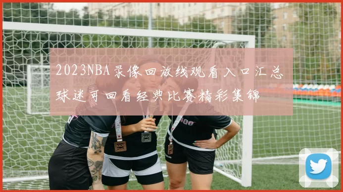 2023NBA录像回放线观看入口汇总 球迷可回看经典比赛精彩集锦