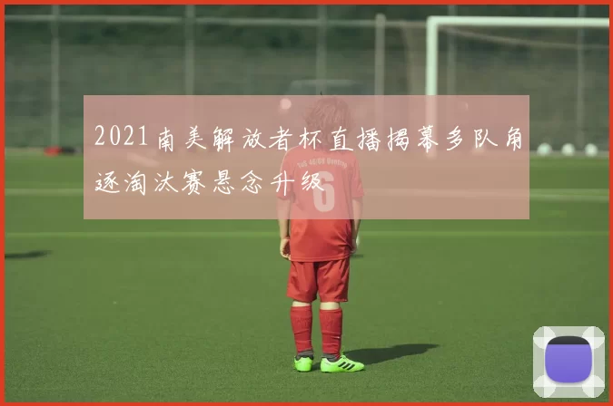 2021南美解放者杯直播揭幕多队角逐淘汰赛悬念升级