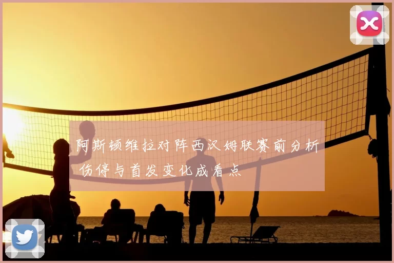阿斯顿维拉对阵西汉姆联赛前分析 伤停与首发变化成看点