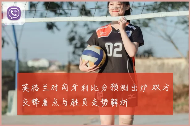 英格兰对匈牙利比分预测出炉 双方交锋看点与胜负走势解析