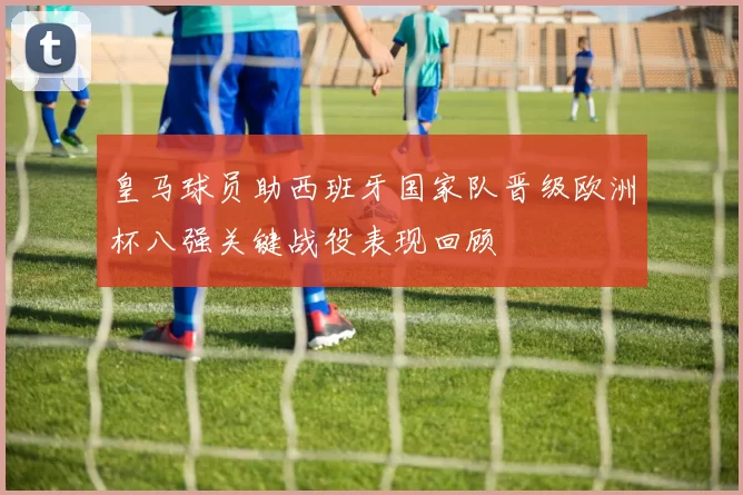 皇马球员助西班牙国家队晋级欧洲杯八强关键战役表现回顾