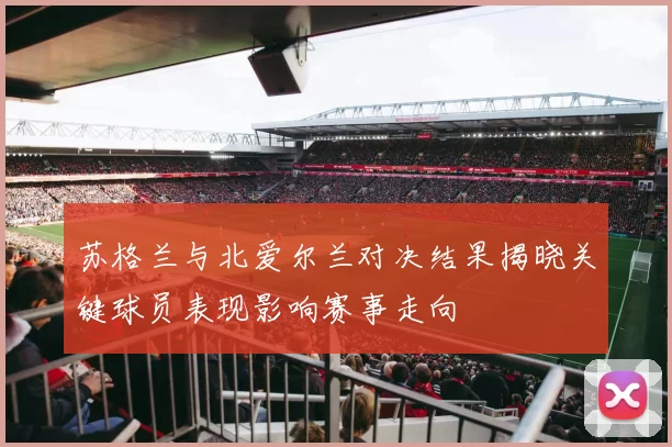 苏格兰与北爱尔兰对决结果揭晓关键球员表现影响赛事走向