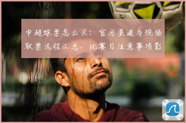 中超球票怎么买:官方渠道与现场取票流程汇总,比赛日注意事项影响观赛安排