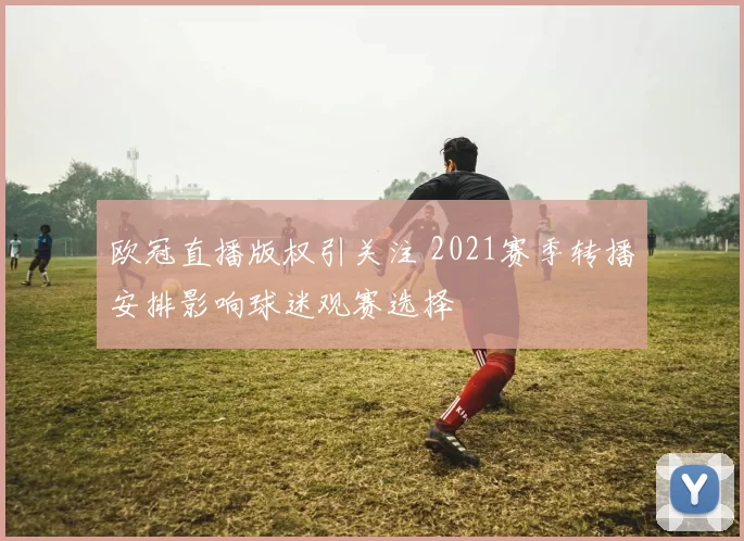 欧冠直播版权引关注 2021赛季转播安排影响球迷观赛选择