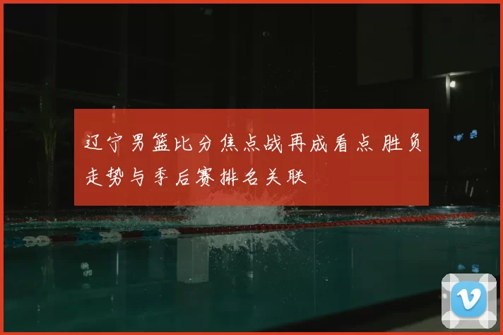 辽宁男篮比分焦点战再成看点 胜负走势与季后赛排名关联