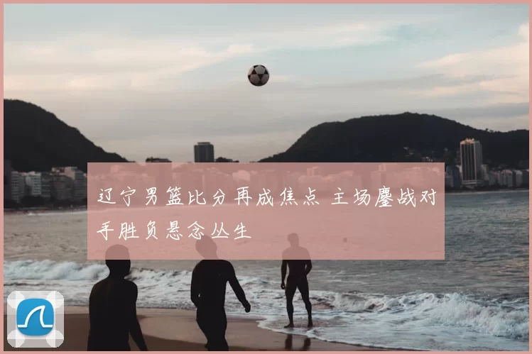 辽宁男篮比分再成焦点 主场鏖战对手胜负悬念丛生