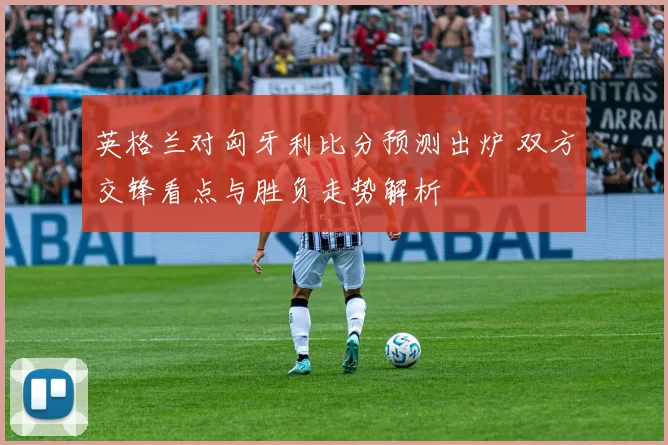 英格兰对匈牙利比分预测出炉 双方交锋看点与胜负走势解析