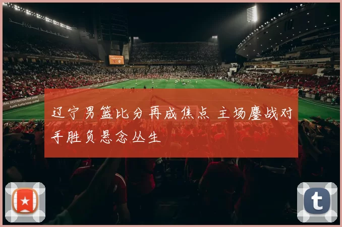 辽宁男篮比分再成焦点 主场鏖战对手胜负悬念丛生