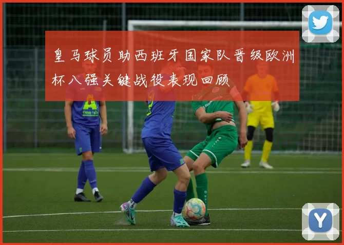 皇马球员助西班牙国家队晋级欧洲杯八强关键战役表现回顾