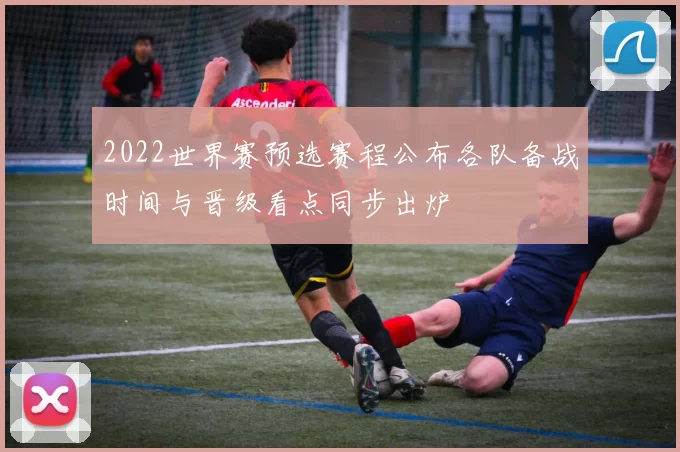 2022世界赛预选赛程公布各队备战时间与晋级看点同步出炉
