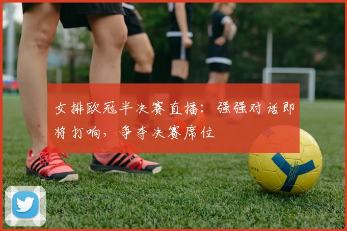 女排欧冠半决赛直播：强强对话即将打响，争夺决赛席位