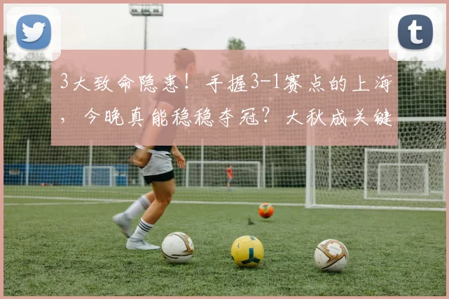 3大致命隐患！手握3-1赛点的上海，今晚真能稳稳夺冠？大秋成关键
