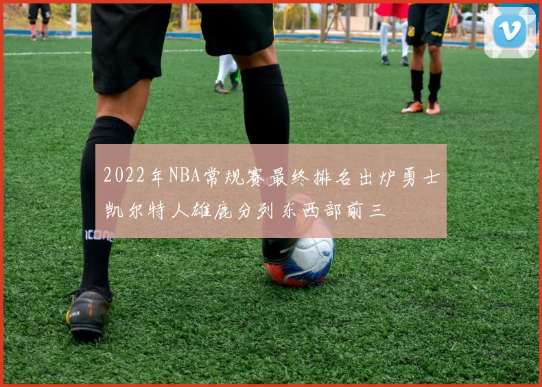 2022年NBA常规赛最终排名出炉勇士凯尔特人雄鹿分列东西部前三