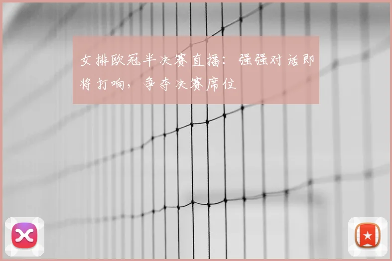 女排欧冠半决赛直播：强强对话即将打响，争夺决赛席位