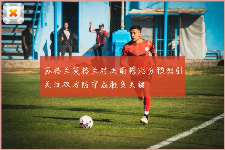 苏格兰英格兰对决前瞻比分预测引关注双方防守成胜负关键